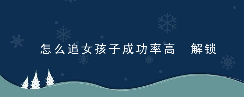 怎么追女孩子成功率高 解锁3种追女生高成功率的方法